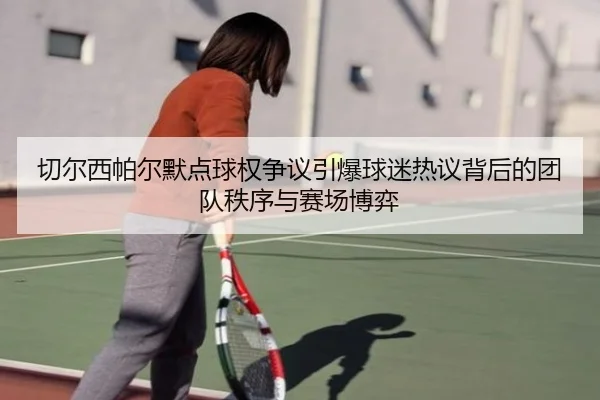 切尔西帕尔默点球权争议引爆球迷热议背后的团队秩序与赛场博弈