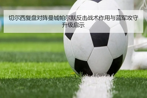 切尔西复盘对阵曼城帕尔默反击战术作用与蓝军攻守升级启示