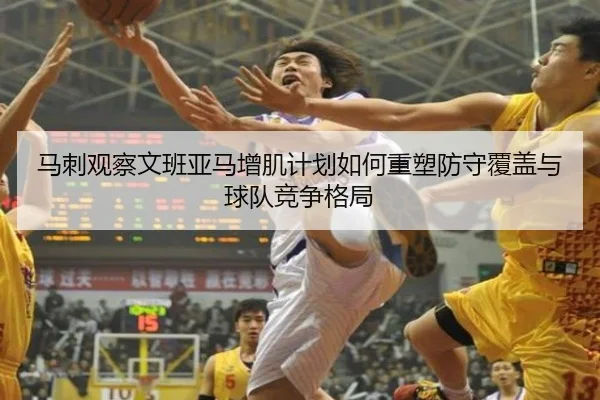 马刺观察文班亚马增肌计划如何重塑防守覆盖与球队竞争格局