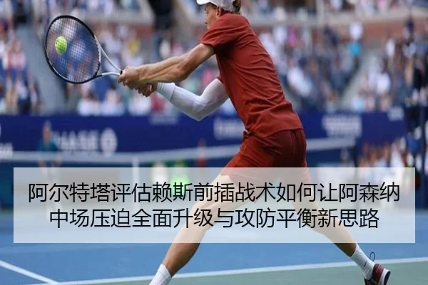 阿尔特塔评估赖斯前插战术如何让阿森纳中场压迫全面升级与攻防平衡新思路