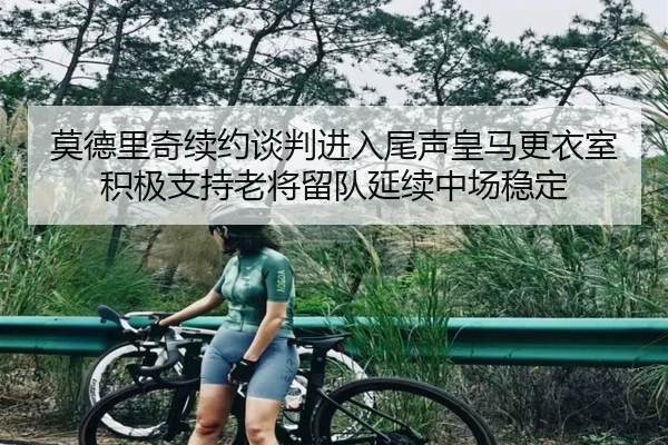 莫德里奇续约谈判进入尾声皇马更衣室积极支持老将留队延续中场稳定